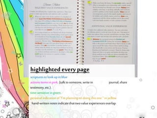 highlighted every page 
scriptures to look up in blue 
actions items in pink (talk to someone, write in journal, share 
testimony, etc.) . 
time-sensitive in green 
personal indication of "I'm planning on doing this one.“ in yellow 
hand-written notes indicate that two value experiences overlap. 
 