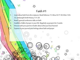 Faith #1 
1. Learn about faith from the scriptures. Read Hebrews 11; Alma 32:17-43; Ether 12:6- 
22; and Joseph Smith History 1:11-20. 
2. Read 2 general conference talks on faith 
3. Establish a habit of prayer in your life. Regularly say prayers for 2 weeks 
4. Discuss with your parent or leader about what you have learned 
5. Express in your journal your feelings about faith and prayer 
 