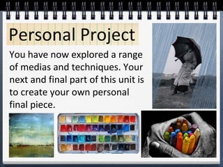 Personal Project
You have now explored a range
of medias and techniques. Your
next and final part of this unit is
to create your own personal
final piece.
 