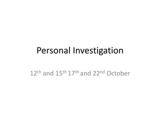 Personal Investigation
12th and 15th 17th and 22nd October
 