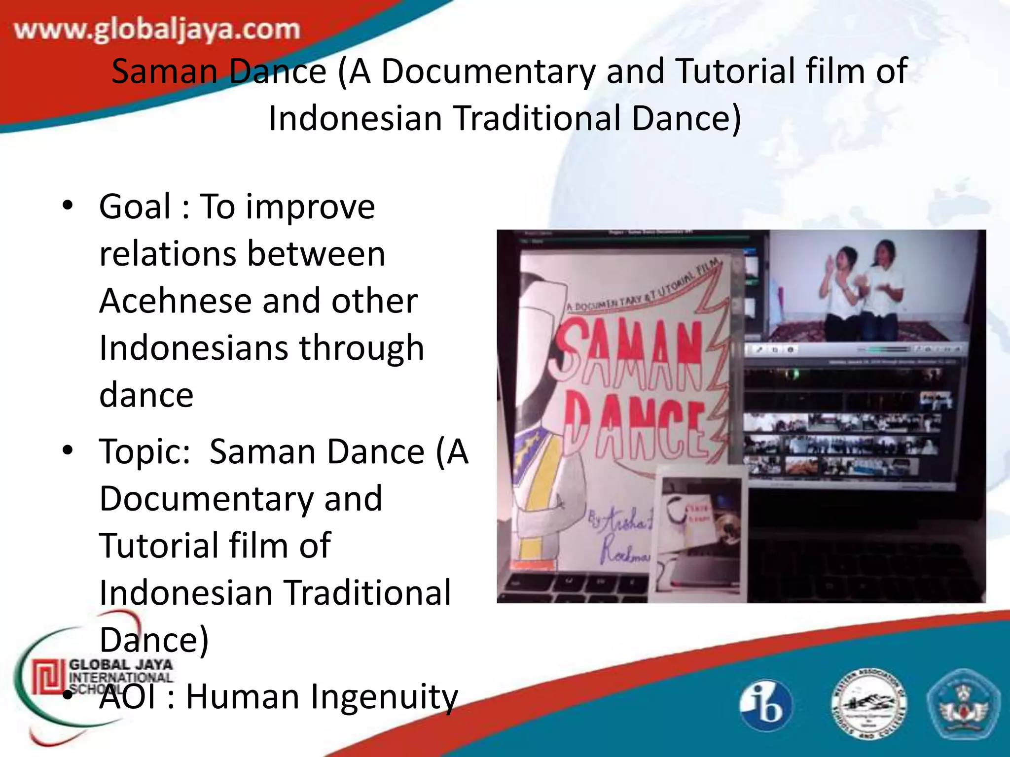 Saman Dance (A Documentary and Tutorial film of
          Indonesian Traditional Dance)

• Goal : To improve
  relations between
  Acehnese and other
  Indonesians through
  dance
• Topic: Saman Dance (A
  Documentary and
  Tutorial film of
  Indonesian Traditional
  Dance)
• AOI : Human Ingenuity
 