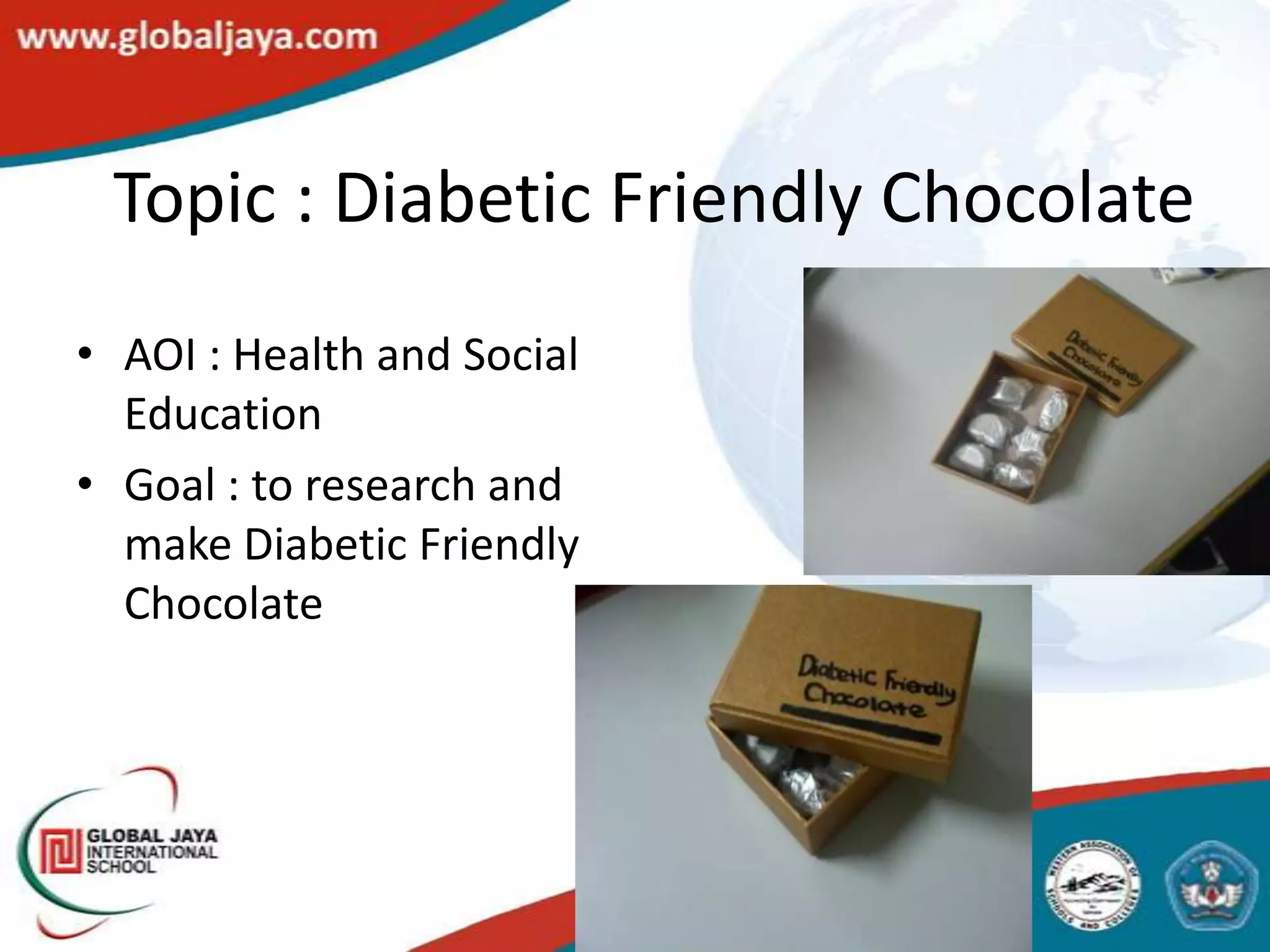 Topic : Diabetic Friendly Chocolate
• AOI : Health and Social
  Education
• Goal : to research and
  make Diabetic Friendly
  Chocolate
 
