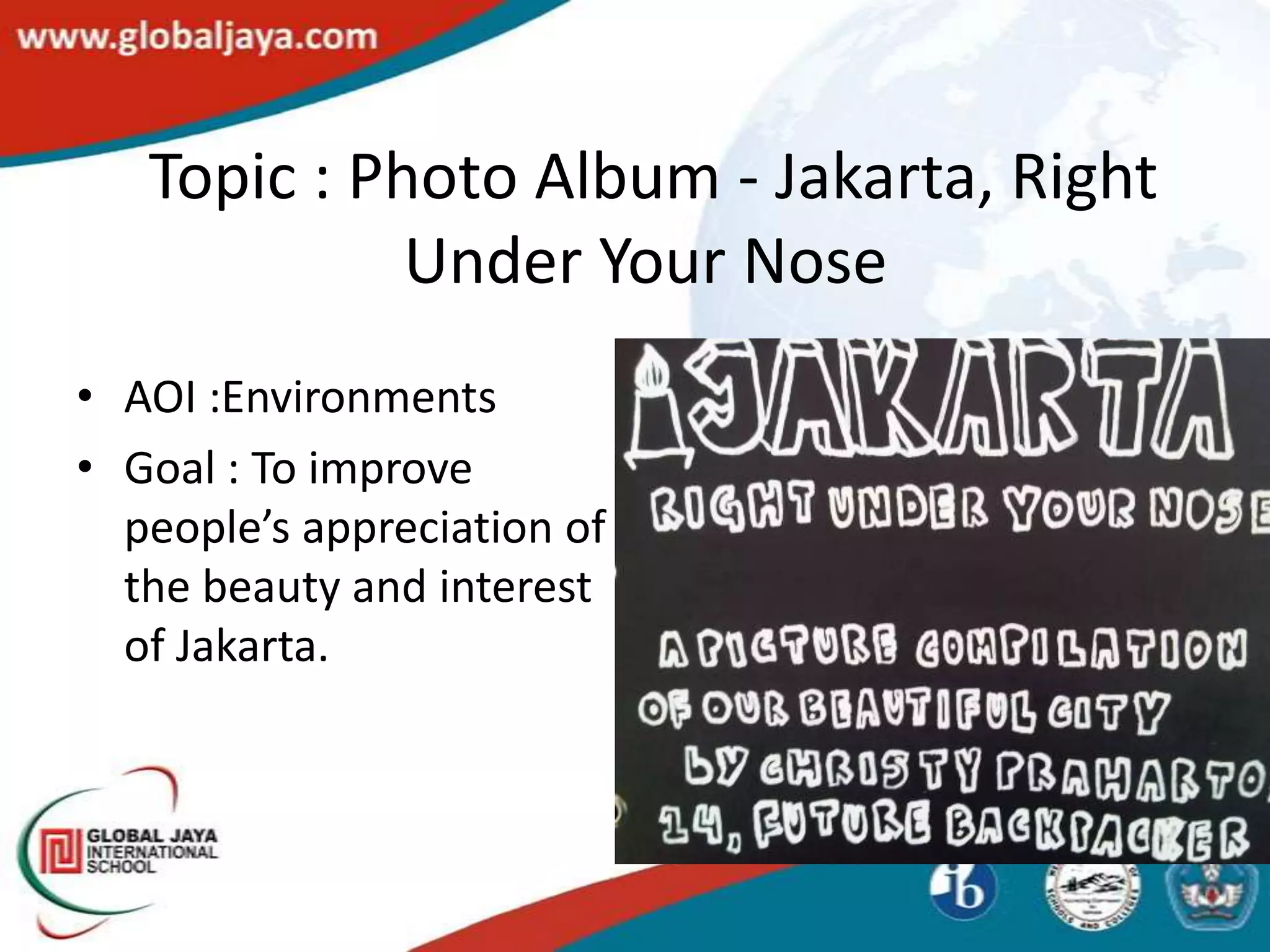 Topic : Photo Album - Jakarta, Right
             Under Your Nose
• AOI :Environments
• Goal : To improve
  people’s appreciation of
  the beauty and interest
  of Jakarta.
 