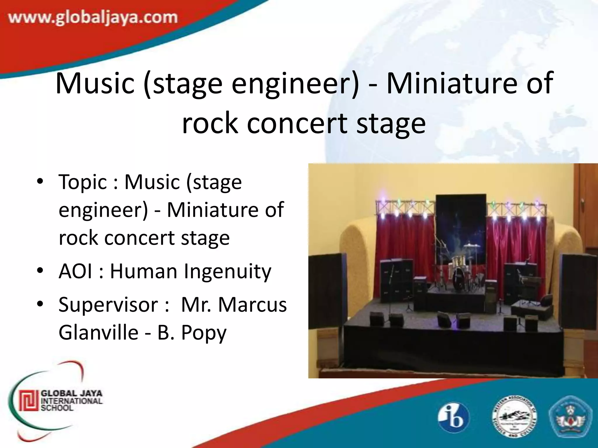 Music (stage engineer) - Miniature of
          rock concert stage
• Topic : Music (stage
  engineer) - Miniature of
  rock concert stage
• AOI : Human Ingenuity
• Supervisor : Mr. Marcus
  Glanville - B. Popy
 