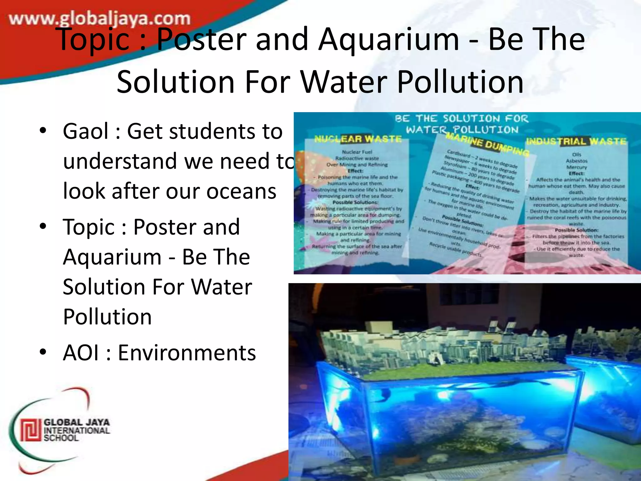 Topic : Poster and Aquarium - Be The
     Solution For Water Pollution
• Gaol : Get students to
  understand we need to
  look after our oceans
• Topic : Poster and
  Aquarium - Be The
  Solution For Water
  Pollution
• AOI : Environments
 