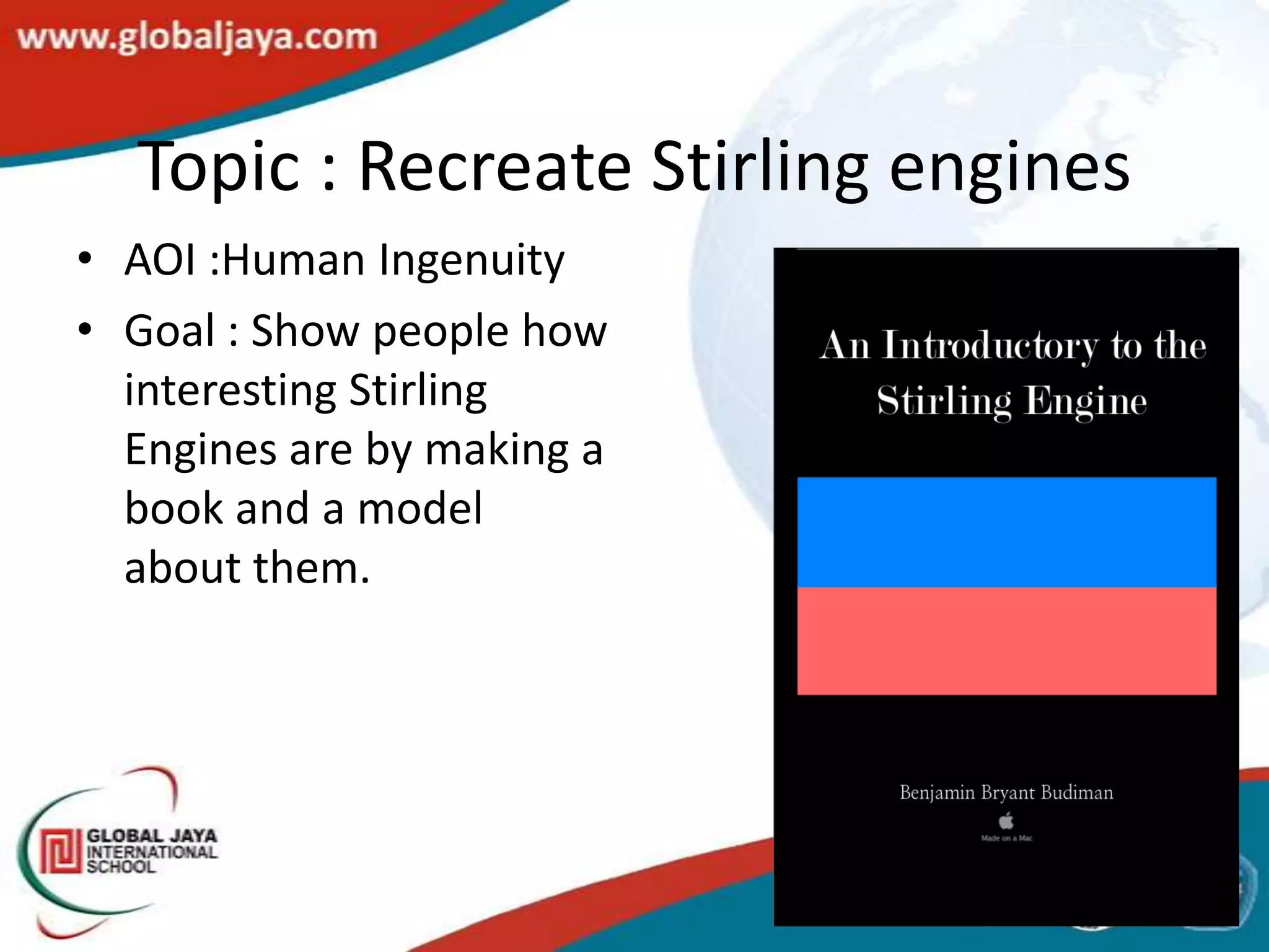 Topic : Recreate Stirling engines
• AOI :Human Ingenuity
• Goal : Show people how
  interesting Stirling
  Engines are by making a
  book and a model
  about them.
 