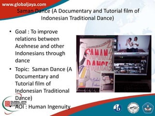 Saman Dance (A Documentary and Tutorial film of
          Indonesian Traditional Dance)

• Goal : To improve
  relations between
  Acehnese and other
  Indonesians through
  dance
• Topic: Saman Dance (A
  Documentary and
  Tutorial film of
  Indonesian Traditional
  Dance)
• AOI : Human Ingenuity
 