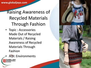 Raising Awareness of
 Recycled Materials
  Through Fashion
• Topic : Accessories
  Made Out of Recycled
  Materials / Raising
  Awareness of Recycled
  Materials Through
  Fashion
• AOI: Environments
 