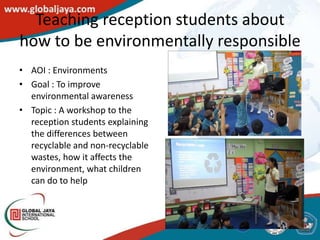 Teaching reception students about
how to be environmentally responsible
• AOI : Environments
• Goal : To improve
  environmental awareness
• Topic : A workshop to the
  reception students explaining
  the differences between
  recyclable and non-recyclable
  wastes, how it affects the
  environment, what children
  can do to help
 