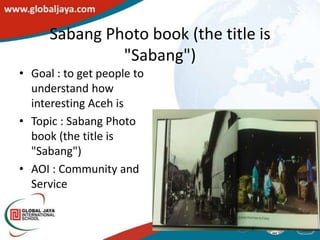 Sabang Photo book (the title is
               "Sabang")
• Goal : to get people to
  understand how
  interesting Aceh is
• Topic : Sabang Photo
  book (the title is
  "Sabang")
• AOI : Community and
  Service
 