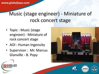 Music (stage engineer) - Miniature of
          rock concert stage
• Topic : Music (stage
  engineer) - Miniature of
  rock concert stage
• AOI : Human Ingenuity
• Supervisor : Mr. Marcus
  Glanville - B. Popy
 