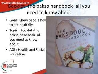 Booklet -the bakso handbook- all you
         need to know about
• Goal : Show people how
  to eat healthily.
• Topic : Booklet -the
  bakso handbook- all
  you need to know
  about
• AOI : Health and Social
  Education
 