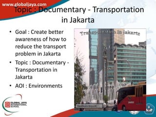 Topic : Documentary - Transportation
              in Jakarta
• Goal : Create better
  awareness of how to
  reduce the transport
  problem in Jakarta
• Topic : Documentary -
  Transportation in
  Jakarta
• AOI : Environments
 