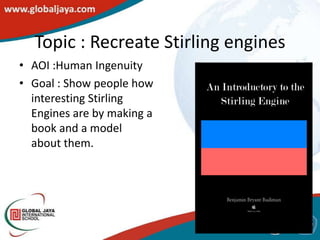 Topic : Recreate Stirling engines
• AOI :Human Ingenuity
• Goal : Show people how
  interesting Stirling
  Engines are by making a
  book and a model
  about them.
 