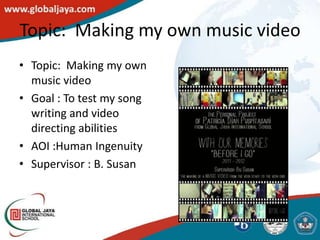 Topic: Making my own music video
• Topic: Making my own
  music video
• Goal : To test my song
  writing and video
  directing abilities
• AOI :Human Ingenuity
• Supervisor : B. Susan
 