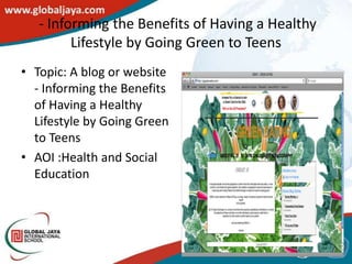 - Informing the Benefits of Having a Healthy
         Lifestyle by Going Green to Teens
• Topic: A blog or website
  - Informing the Benefits
  of Having a Healthy
  Lifestyle by Going Green
  to Teens
• AOI :Health and Social
  Education
 