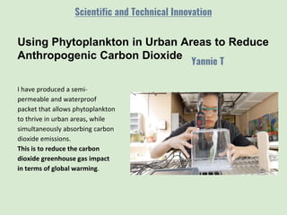 Using Phytoplankton in Urban Areas to Reduce
Anthropogenic Carbon Dioxide
Yannie T
Scientific and Technical Innovation
I have produced a semi-
permeable and waterproof
packet that allows phytoplankton
to thrive in urban areas, while
simultaneously absorbing carbon
dioxide emissions.
This is to reduce the carbon
dioxide greenhouse gas impact
in terms of global warming.
 