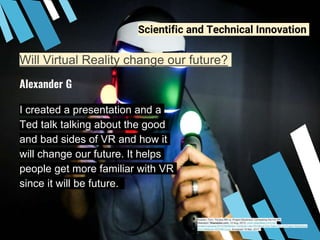 Will Virtual Reality change our future?
I created a presentation and a
Ted talk talking about the good
and bad sides of VR and how it
will change our future. It helps
people get more familiar with VR
since it will be future.
Alexander G
Scientific and Technical Innovation
Hushen, Tom. “Oculus Rift vs. Project Morpheus: Comparing the Hot VR
Headsets.”Wearables.com, 12 Aug. 2015, www.wearables.com/wp-
content/uploads/2015/08/Motion-Controls-Like-PS-Move-Can-Take-Off-via-Project-Morpheus-
Sony-Believes-455788-2.jpg. Accessed 19 Mar. 2017.
 