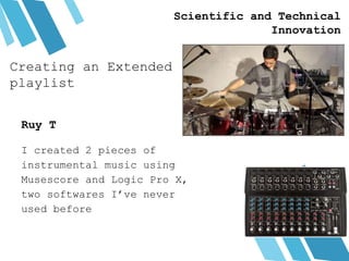 Creating an Extended
playlist
I created 2 pieces of
instrumental music using
Musescore and Logic Pro X,
two softwares I’ve never
used before
Ruy T
Scientific and Technical
Innovation
 