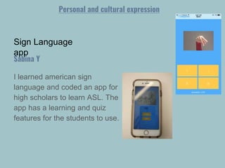 Sign Language
app
I learned american sign
language and coded an app for
high scholars to learn ASL. The
app has a learning and quiz
features for the students to use.
Sabina Y
Personal and cultural expression
 