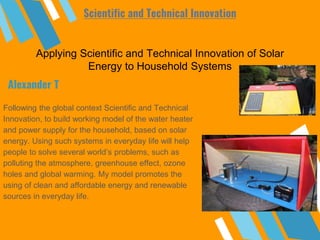 Applying Scientific and Technical Innovation of Solar
Energy to Household Systems
Following the global context Scientific and Technical
Innovation, to build working model of the water heater
and power supply for the household, based on solar
energy. Using such systems in everyday life will help
people to solve several world’s problems, such as
polluting the atmosphere, greenhouse effect, ozone
holes and global warming. My model promotes the
using of clean and affordable energy and renewable
sources in everyday life.
Alexander T
Scientific and Technical Innovation
 