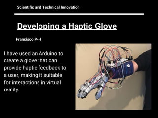 Developing a Haptic Glove
Francisco P-H
I have used an Arduino to
create a glove that can
provide haptic feedback to
a user, making it suitable
for interactions in virtual
reality.
Scientific and Technical Innovation
 