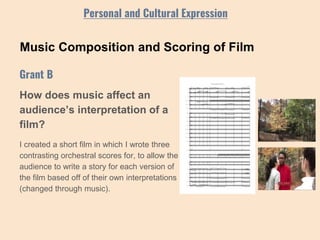 Music Composition and Scoring of Film
How does music affect an
audience’s interpretation of a
film?
I created a short film in which I wrote three
contrasting orchestral scores for, to allow the
audience to write a story for each version of
the film based off of their own interpretations
(changed through music).
Grant B
Personal and Cultural Expression
 