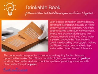 Drinkable Book
filters water and teaches proper sanitation & hygiene
Find out more
Each book is printed on technologically
advanced filter paper, capable of killing
deadly waterborne diseases. And each
page is coated with silver nanoparticles,
whose ions actively kill diseases like
cholera, typhoid and E. coli. Once water
is passed through the filter, bacteria
count is reduced by over 99.99%, making
the filtered water comparable to tap
water in the United States of America.
The paper costs only pennies to produce, making it by far the cheapest
option on the market. Each filter is capable of giving someone up to 30 days
worth of clean water. And each book is capable of providing someone with
clean water for up to 4 years.
 