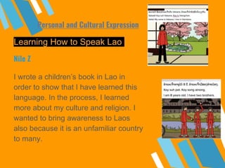 Learning How to Speak Lao
I wrote a children’s book in Lao in
order to show that I have learned this
language. In the process, I learned
more about my culture and religion. I
wanted to bring awareness to Laos
also because it is an unfamiliar country
to many.
Nile Z
Personal and Cultural Expression
 