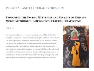 Exploring the Sacred Mysteries and Secrets of Chinese
Medicine Through a Buddhist Cultural Perspective
For my personal project, I created a painting, inspired by the Tibetan
Thangka, to represent Chinese medicine through a buddhist cultural view.
The painting displays important symbols such as the medicine buddha,
yin-yang, and acupuncture, to show some of the Traditional Chinese
medicinal theories and buddhist beliefs. Moreover, the painting also
incorporates a series of photographs of a powerful Chinese herbalist and
his unbelievable treatment methods. Along with the painting, I wrote a
small booklet that describes the context behind the painting along with
other stories and evidence to support the Eastern medicinal theories.
Lila A
Personal and Cultural Expression
 