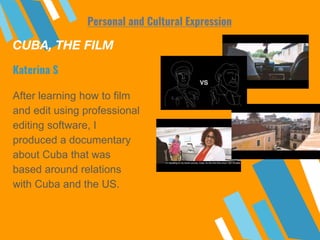 CUBA, THE FILM
After learning how to film
and edit using professional
editing software, I
produced a documentary
about Cuba that was
based around relations
with Cuba and the US.
Katerina S
Personal and Cultural Expression
 