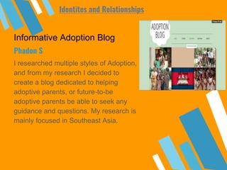 Informative Adoption Blog
I researched multiple styles of Adoption,
and from my research I decided to
create a blog dedicated to helping
adoptive parents, or future-to-be
adoptive parents be able to seek any
guidance and questions. My research is
mainly focused in Southeast Asia.
Phadon S
Identites and Relationships
 