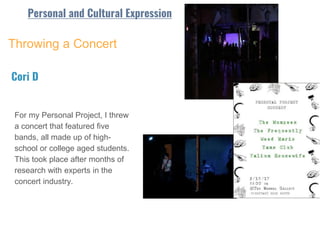 Throwing a Concert
For my Personal Project, I threw
a concert that featured five
bands, all made up of high-
school or college aged students.
This took place after months of
research with experts in the
concert industry.
Cori D
Personal and Cultural Expression
 