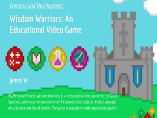 Wisdom Warriors: An
Educational Video Game
My Personal Project, Wisdom Warriors, is an educational video game for 1st Grade
Students, which teaches material in all 4 Common Core subjects: Math, Language
Arts, Science and Social Studies. The game is playable in both english and spanish.
James W
Fairness and Development
 