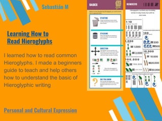 Learning How to
Read Hieroglyphs
I learned how to read common
Hieroglyphs. I made a beginners
guide to teach and help others
how to understand the basic of
Hieroglyphic writing
Sebastián M
Personal and Cultural Expression
 