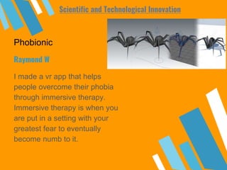 Phobionic
I made a vr app that helps
people overcome their phobia
through immersive therapy.
Immersive therapy is when you
are put in a setting with your
greatest fear to eventually
become numb to it.
Raymond W
Scientific and Technological Innovation
 