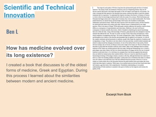 How has medicine evolved over
its long existence?
I created a book that discusses to of the oldest
forms of medicine, Greek and Egyptian. During
this process I learned about the similarities
between modern and ancient medicine.
Ben L
Scientific and Technical
Innovation
Excerpt from Book
 