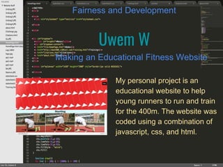 Uwem W
Making an Educational Fitness Website
Fairness and Development
My personal project is an
educational website to help
young runners to run and train
for the 400m. The website was
coded using a combination of
javascript, css, and html.
 