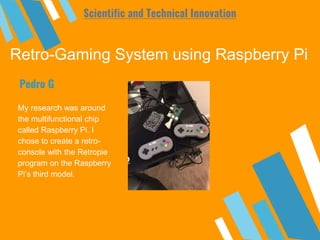 Retro-Gaming System using Raspberry Pi
My research was around
the multifunctional chip
called Raspberry Pi. I
chose to create a retro-
console with the Retropie
program on the Raspberry
Pi’s third model.
Pedro G
Scientific and Technical Innovation
 