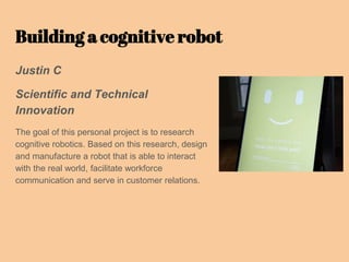 Building a cognitive robot
Justin C
Scientific and Technical
Innovation
The goal of this personal project is to research
cognitive robotics. Based on this research, design
and manufacture a robot that is able to interact
with the real world, facilitate workforce
communication and serve in customer relations.
 