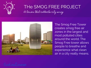 THe SMOG FREE PROJECT
A tower that collects city smog
Find out more
The Smog Free Tower
creates smog free air
zones in the largest and
most polluted cities
around the world. The
Smog Free tower allows
people to breathe and
experience what clean
air in a city really means.
 