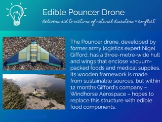 Edible Pouncer Drone
delivers aid to victims of natural disasters & conflict
Find out more
The Pouncer drone, developed by
former army logistics expert Nigel
Gifford, has a three-metre-wide hull
and wings that enclose vacuum-
packed foods and medical supplies.
Its wooden framework is made
from sustainable sources, but within
12 months Gifford's company –
Windhorse Aerospace – hopes to
replace this structure with edible
food components.
 