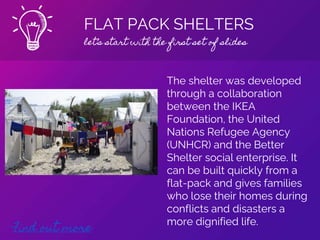 FLAT PACK SHELTERS
let’s start with the first set of slides
Find out more
The shelter was developed
through a collaboration
between the IKEA
Foundation, the United
Nations Refugee Agency
(UNHCR) and the Better
Shelter social enterprise. It
can be built quickly from a
flat-pack and gives families
who lose their homes during
conflicts and disasters a
more dignified life.
 