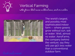 Vertical Farming
The farm that runs without sun, soil or water
Find out more
The world's largest,
and possibly most
sophisticated indoor
farm -- where greens
grow without sun, soil
or water. Well, almost
no water. AeroFarms,
the company behind
the venture, say they
will use 95% less water
than a conventional
outdoor farm.
 