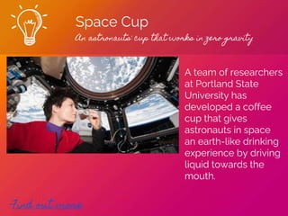 Space Cup
An astronauts' cup that works in zero gravity
Find out more
A team of researchers
at Portland State
University has
developed a coffee
cup that gives
astronauts in space
an earth-like drinking
experience by driving
liquid towards the
mouth.
 