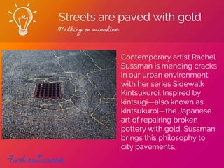 Streets are paved with gold
Walking on sunshine
Find out more
Contemporary artist Rachel
Sussman is mending cracks
in our urban environment
with her series Sidewalk
Kintsukuroi. Inspired by
kintsugi—also known as
kintsukuroi—the Japanese
art of repairing broken
pottery with gold, Sussman
brings this philosophy to
city pavements.
 