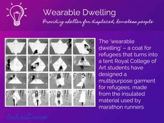 Wearable Dwelling
Providing shelter for displaced, homeless people
Find out more
The 'wearable
dwelling' – a coat for
refugees that turns into
a tent Royal College of
Art students have
designed a
multipurpose garment
for refugees, made
from the insulated
material used by
marathon runners
 