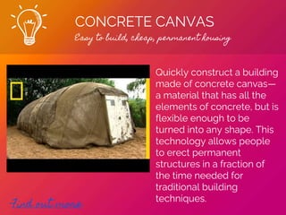 CONCRETE CANVAS
Easy to build, cheap, permanent housing
Find out more
Quickly construct a building
made of concrete canvas—
a material that has all the
elements of concrete, but is
flexible enough to be
turned into any shape. This
technology allows people
to erect permanent
structures in a fraction of
the time needed for
traditional building
techniques.
 