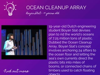 OCEAN CLEANUP ARRAY
Boyan Slat - 19 years old
Find out more
19-year-old Dutch engineering
student Boyan Slat devises
plan to rid the world’s oceans
of 7.25 million tons of plastic.
Dubbed the Ocean Cleanup
Array, Boyan Slat’s concept
involves anchoring 24 sifters to
the ocean floor and letting the
sea’s own currents direct the
plastic bits into miles of
booms, or connected chains of
timbers used to catch floating
 