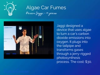 Algae Car Fumes
Param Jaggi - 19 years
Find out more
Jaggi designed a
device that uses algae
to turn a car’s carbon
dioxide emissions into
oxygen. It plugs into
the tailpipe and
transforms gases
through a jerry-rigged
photosynthesis
process. The cost: $30.
 